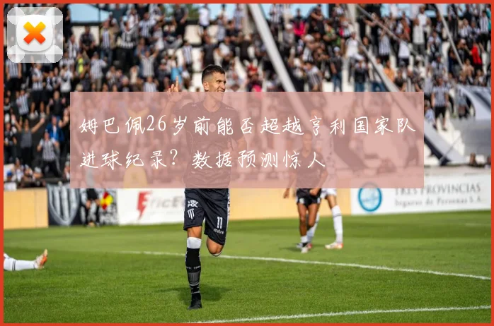 姆巴佩26岁前能否超越亨利国家队进球纪录？数据预测惊人