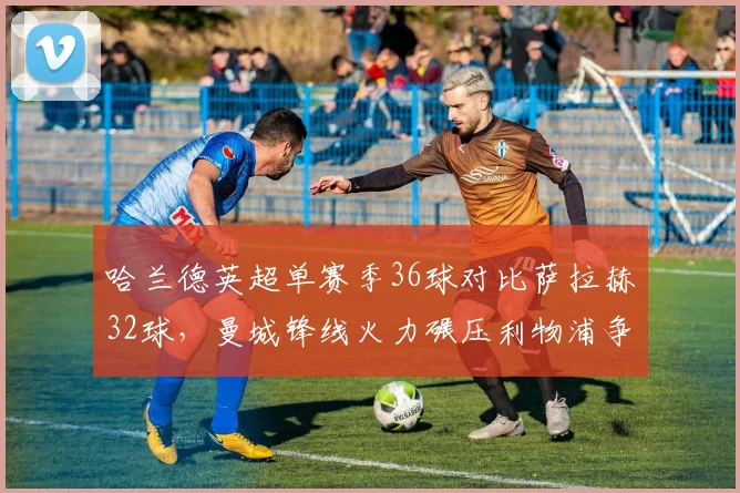 哈兰德英超单赛季36球对比萨拉赫32球,曼城锋线火力碾压利物浦争冠底气__br_