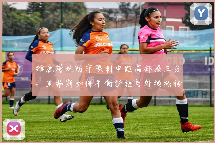 雄鹿蹲坑防守限制中距离却漏三分,里弗斯如何平衡护框与外线轮转?