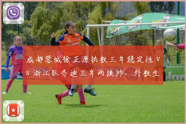 成都蓉城徐正源执教三年稳定性 vs 浙江队乔迪三年两换帅，外教生存周期对比