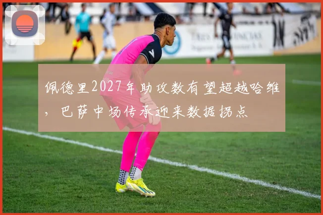 佩德里2027年助攻数有望超越哈维，巴萨中场传承迎来数据拐点