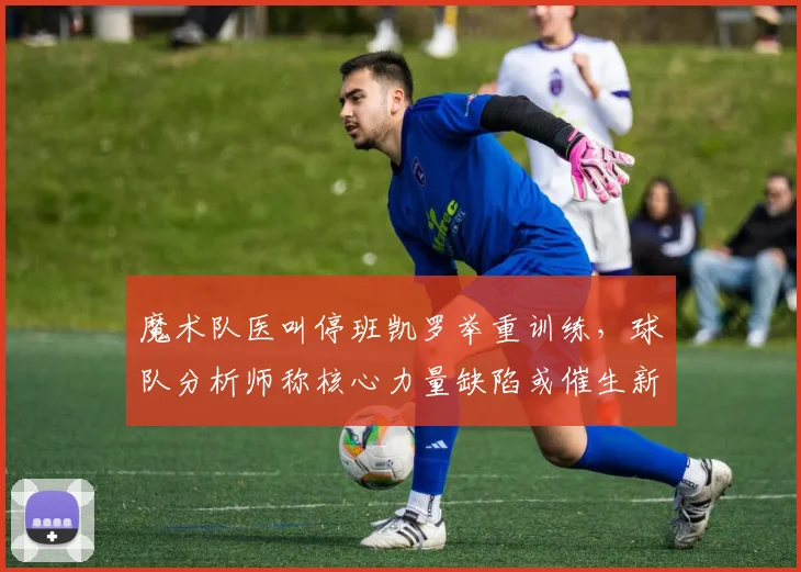 魔术队医叫停班凯罗举重训练,球队分析师称核心力量缺陷或催生新伤