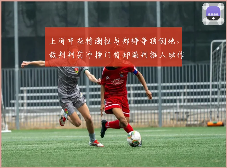上海申花特谢拉与郑铮争顶倒地,裁判判罚冲撞门将却漏判推人动作