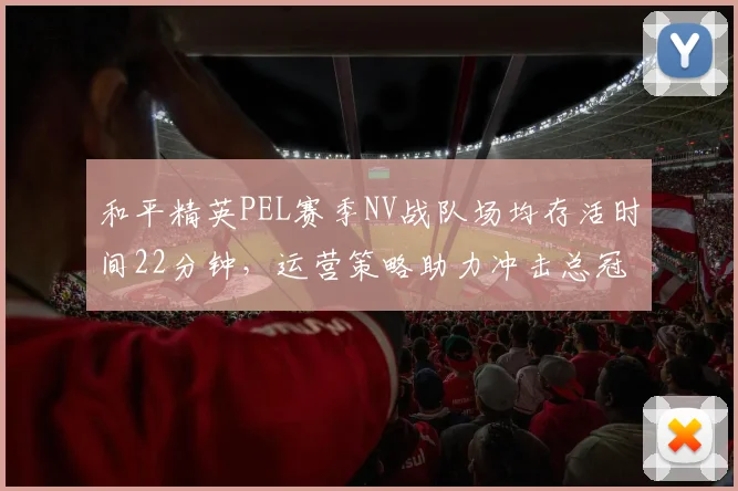 和平精英PEL赛季NV战队场均存活时间22分钟,运营策略助力冲击总冠军