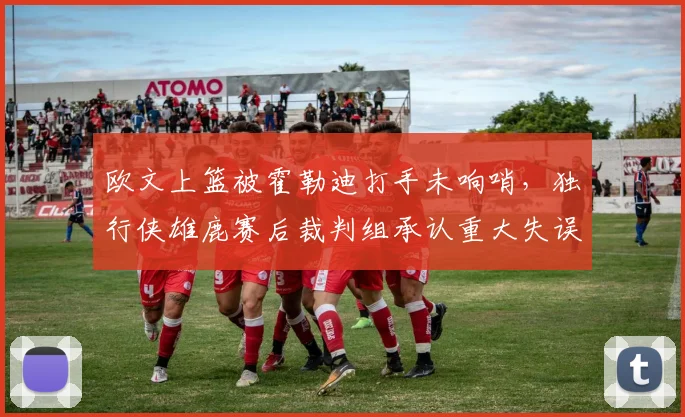 欧文上篮被霍勒迪打手未响哨,独行侠雄鹿赛后裁判组承认重大失误?