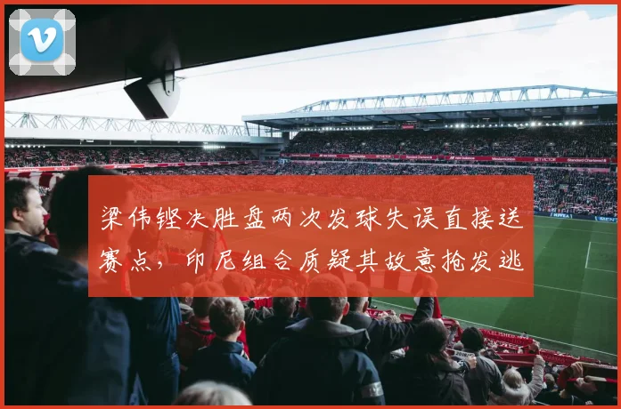 梁伟铿决胜盘两次发球失误直接送赛点,印尼组合质疑其故意抢发逃避鹰眼挑战
